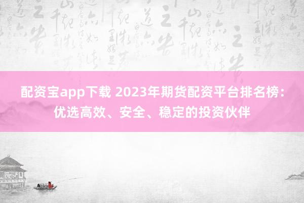 配資寶app下載 2023年期貨配資平臺排名榜：優(yōu)選高效、安全、穩(wěn)定的投資伙伴