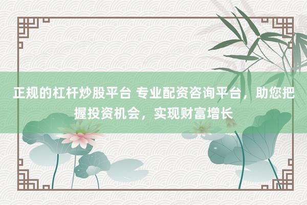 正規(guī)的杠桿炒股平臺 專業(yè)配資咨詢平臺，助您把握投資機會，實現(xiàn)財富增長