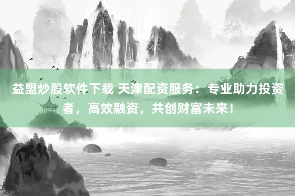 益盟炒股軟件下載 天津配資服務：專業(yè)助力投資者，高效融資，共創(chuàng)財富未來！