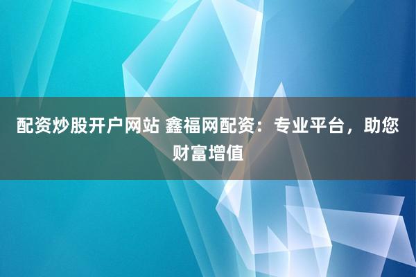 配資炒股開戶網(wǎng)站 鑫福網(wǎng)配資：專業(yè)平臺，助您財富增值