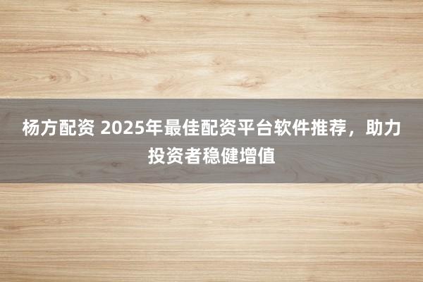 楊方配資 2025年最佳配資平臺軟件推薦，助力投資者穩(wěn)健增值