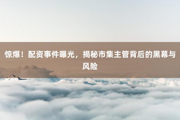 驚爆！配資事件曝光，揭秘市集主管背后的黑幕與風(fēng)險(xiǎn)