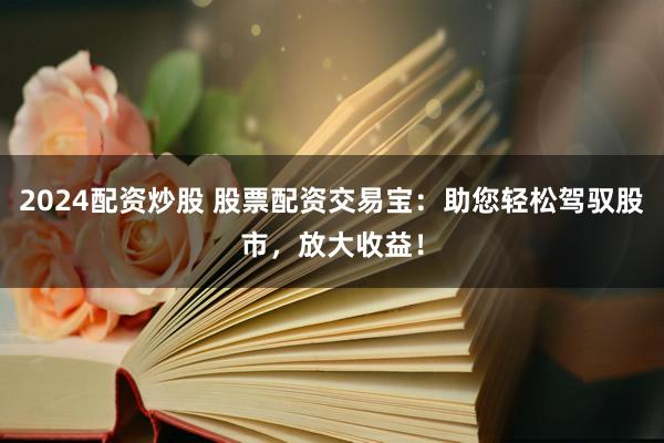 2024配資炒股 股票配資交易寶：助您輕松駕馭股市，放大收益！