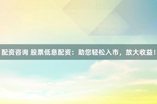配資咨詢 股票低息配資：助您輕松入市，放大收益！