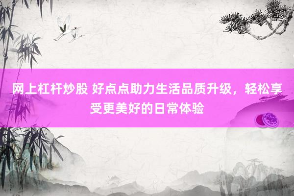 網(wǎng)上杠桿炒股 好點點助力生活品質(zhì)升級，輕松享受更美好的日常體驗