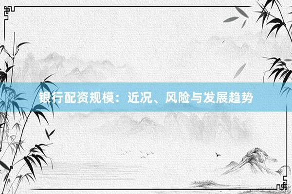 銀行配資規(guī)模：近況、風險與發(fā)展趨勢