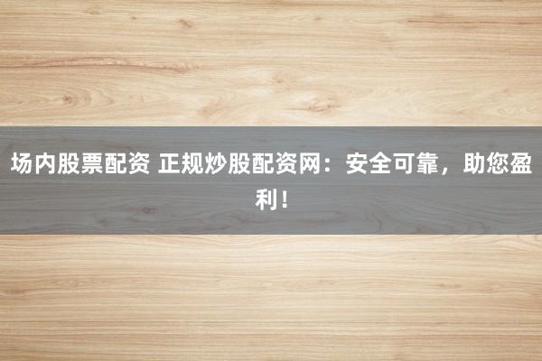 場內股票配資 正規(guī)炒股配資網：安全可靠，助您盈利！