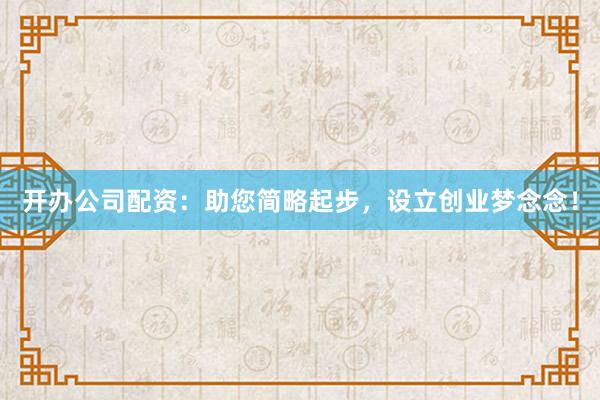 開辦公司配資：助您簡略起步，設立創(chuàng)業(yè)夢念念！