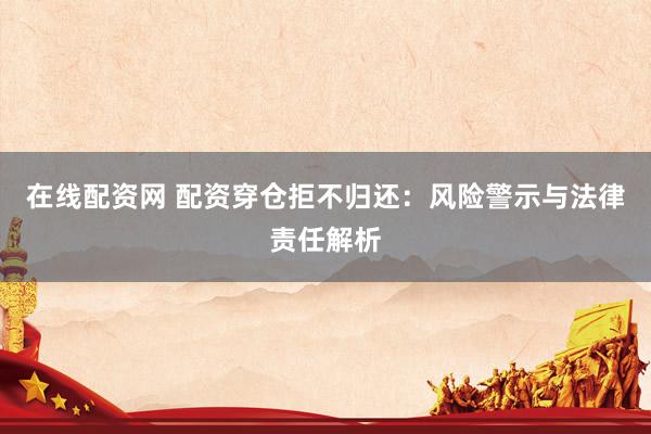 在線配資網(wǎng) 配資穿倉拒不歸還：風(fēng)險(xiǎn)警示與法律責(zé)任解析