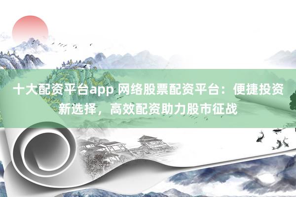 十大配資平臺(tái)app 網(wǎng)絡(luò)股票配資平臺(tái)：便捷投資新選擇，高效配資助力股市征戰(zhàn)