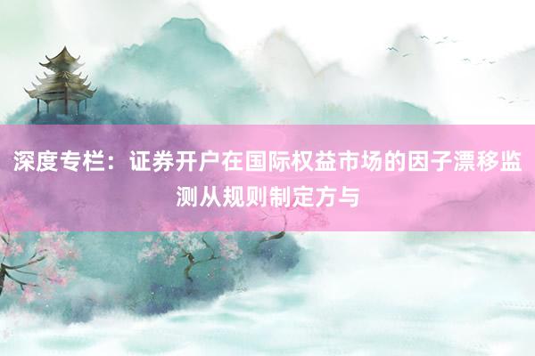 深度專欄：證券開戶在國際權(quán)益市場的因子漂移監(jiān)測從規(guī)則制定方與
