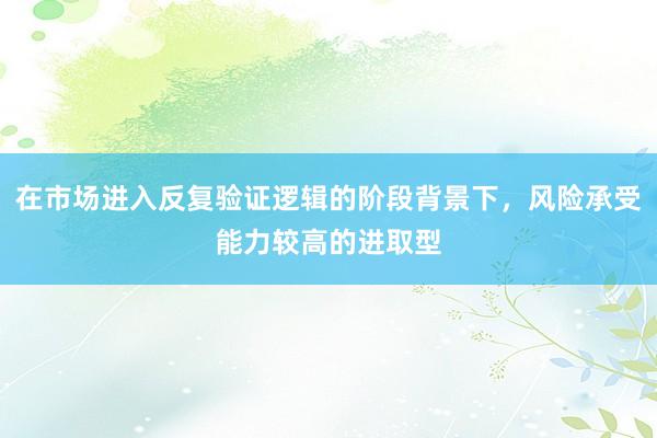 在市場(chǎng)進(jìn)入反復(fù)驗(yàn)證邏輯的階段背景下，風(fēng)險(xiǎn)承受能力較高的進(jìn)取型