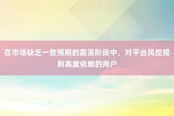 在市場(chǎng)缺乏一致預(yù)期的震蕩階段中，對(duì)平臺(tái)風(fēng)控規(guī)則高度依賴的用戶