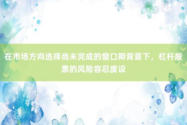 在市場(chǎng)方向選擇尚未完成的窗口期背景下，杠桿股票的風(fēng)險(xiǎn)容忍度設(shè)