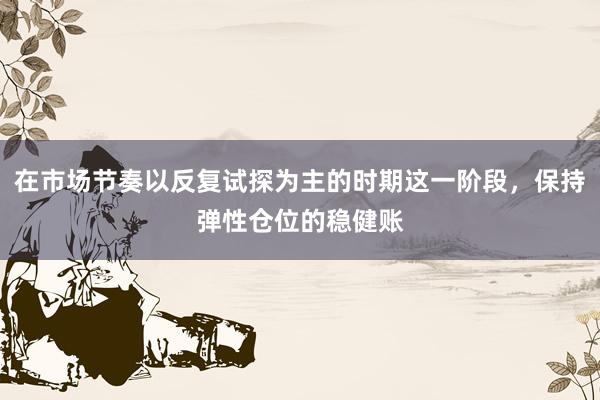 在市場(chǎng)節(jié)奏以反復(fù)試探為主的時(shí)期這一階段，保持彈性倉(cāng)位的穩(wěn)健賬