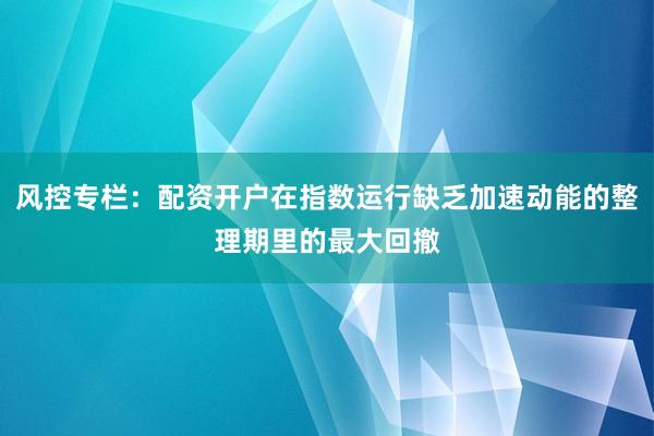 風(fēng)控專欄：配資開(kāi)戶在指數(shù)運(yùn)行缺乏加速動(dòng)能的整理期里的最大回撤