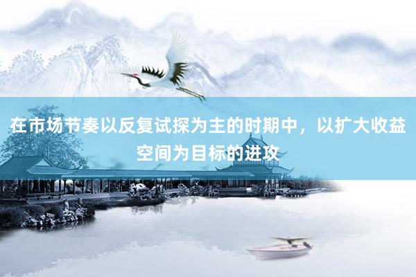 在市場節(jié)奏以反復試探為主的時期中，以擴大收益空間為目標的進攻