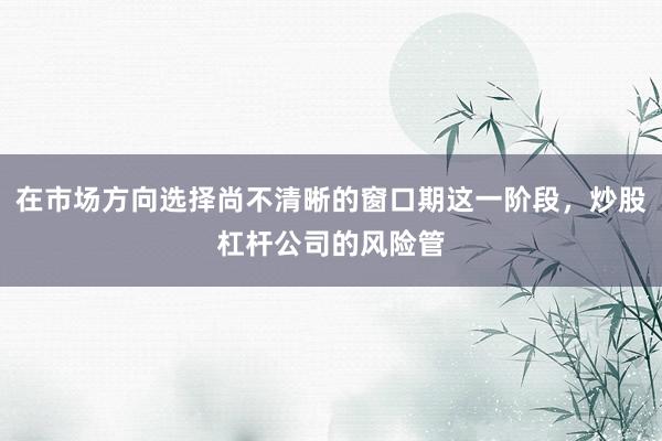 在市場方向選擇尚不清晰的窗口期這一階段，炒股杠桿公司的風(fēng)險管