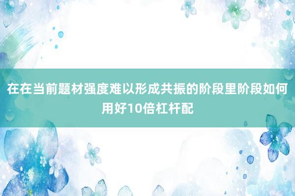 在在當(dāng)前題材強(qiáng)度難以形成共振的階段里階段如何用好10倍杠桿配