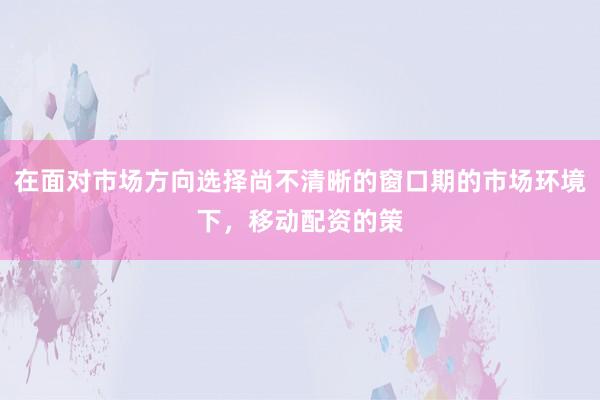 在面對(duì)市場(chǎng)方向選擇尚不清晰的窗口期的市場(chǎng)環(huán)境下，移動(dòng)配資的策