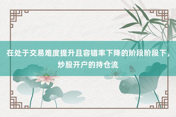 在處于交易難度提升且容錯率下降的階段階段下，炒股開戶的持倉流