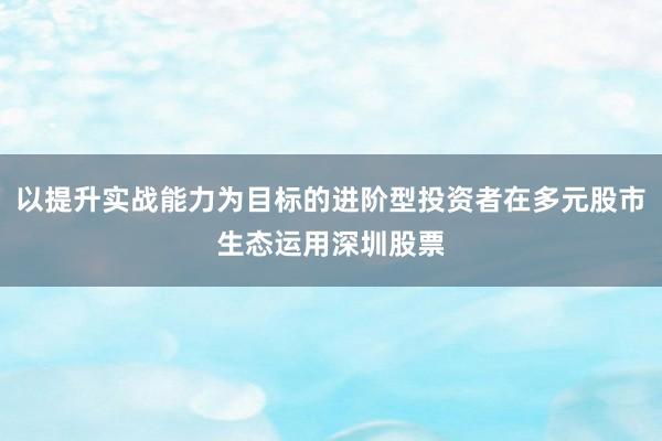 以提升實(shí)戰(zhàn)能力為目標(biāo)的進(jìn)階型投資者在多元股市生態(tài)運(yùn)用深圳股票