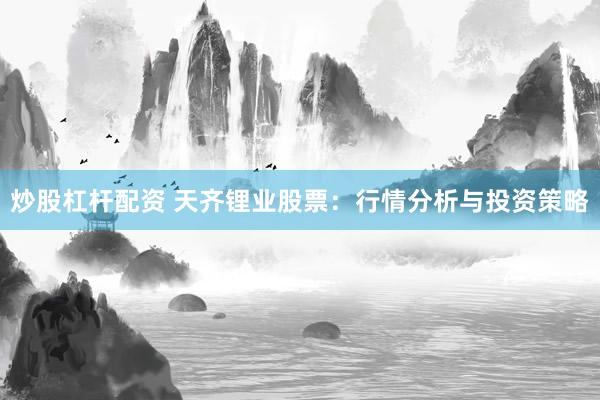 炒股杠桿配資 天齊鋰業股票：行情分析與投資策略